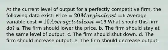 At the current level of output for a perfectly competitive firm, the following data exist: Price = 20 Marginal cost =6 Average variable cost = 10 Average total cost =13 What should this firm do? a. The firm should lower the price. b. The firm should stay at the same level of output. c. The firm should shut down. d. The firm should increase output. e. The firm should decrease output.