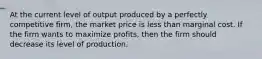 At the current level of output produced by a perfectly competitive firm, the market price is less than marginal cost. If the firm wants to maximize profits, then the firm should decrease its level of production.