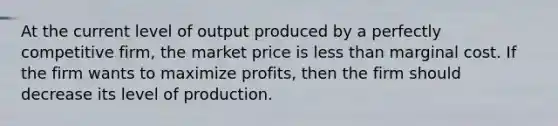 At the current level of output produced by a perfectly competitive firm, the market price is less than marginal cost. If the firm wants to maximize profits, then the firm should decrease its level of production.