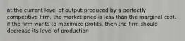 at the current level of output produced by a perfectly competitive firm, the market price is less than the marginal cost. if the firm wants to maximize profits, then the firm should decrease its level of production