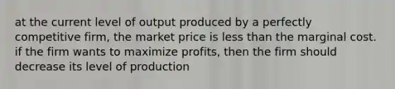 at the current level of output produced by a perfectly competitive firm, the market price is less than the marginal cost. if the firm wants to maximize profits, then the firm should decrease its level of production