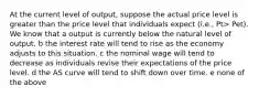 At the current level of output, suppose the actual price level is greater than the price level that individuals expect (i.e., Pt> Pet). We know that a output is currently below the natural level of output. b the interest rate will tend to rise as the economy adjusts to this situation. c the nominal wage will tend to decrease as individuals revise their expectations of the price level. d the AS curve will tend to shift down over time. e none of the above