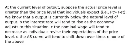 At the current level of output, suppose the actual price level is greater than the price level that individuals expect (i.e., Pt> Pet). We know that a output is currently below the natural level of output. b the interest rate will tend to rise as the economy adjusts to this situation. c the nominal wage will tend to decrease as individuals revise their expectations of the price level. d the AS curve will tend to shift down over time. e none of the above