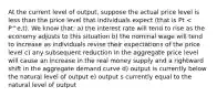 At the current level of output, suppose the actual price level is less than the price level that individuals expect (that is Pt < P^e,t). We know that: a) the interest rate will tend to rise as the economy adjusts to this situation b) the nominal wage will tend to increase as individuals revise their expectations of the price level c) any subsequent reduction in the aggregate price level will cause an increase in the real money supply and a rightward shift in the aggregate demand curve d) output is currently below the natural level of output e) output s currently equal to the natural level of output