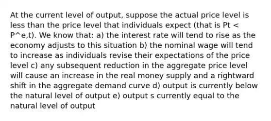 At the current level of output, suppose the actual price level is less than the price level that individuals expect (that is Pt < P^e,t). We know that: a) the interest rate will tend to rise as the economy adjusts to this situation b) the nominal wage will tend to increase as individuals revise their expectations of the price level c) any subsequent reduction in the aggregate price level will cause an increase in the real money supply and a rightward shift in the aggregate demand curve d) output is currently below the natural level of output e) output s currently equal to the natural level of output