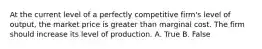 At the current level of a perfectly competitive firm's level of output, the market price is greater than marginal cost. The firm should increase its level of production. A. True B. False