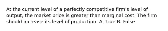 At the current level of a perfectly competitive firm's level of output, the market price is greater than marginal cost. The firm should increase its level of production. A. True B. False