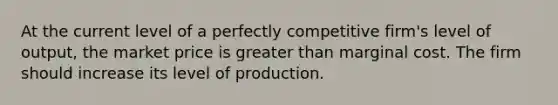 At the current level of a perfectly competitive firm's level of output, the market price is greater than marginal cost. The firm should increase its level of production.