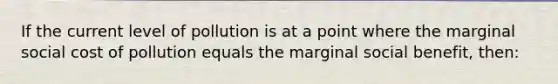 If the current level of pollution is at a point where the marginal social cost of pollution equals the marginal social benefit, then: