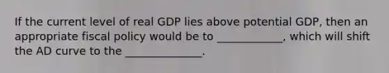 If the current level of real GDP lies above potential GDP, then an appropriate fiscal policy would be to ____________, which will shift the AD curve to the ______________.