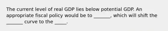 The current level of real GDP lies below potential GDP. An appropriate fiscal policy would be to _______, which will shift the _______ curve to the _____.