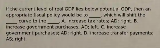 If the current level of real GDP lies below potential GDP, then an appropriate fiscal policy would be to _____, which will shift the _____ curve to the _____. A. increase tax rates; AD; right. B. increase government purchases; AD; left. C. increase government purchases; AD; right. D. increase transfer payments; AS; right.