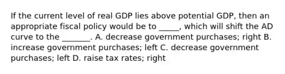 If the current level of real GDP lies above potential GDP, then an appropriate <a href='https://www.questionai.com/knowledge/kPTgdbKdvz-fiscal-policy' class='anchor-knowledge'>fiscal policy</a> would be to _____, which will shift the AD curve to the _______. A. decrease government purchases; right B. increase government purchases; left C. decrease government purchases; left D. raise tax rates; right