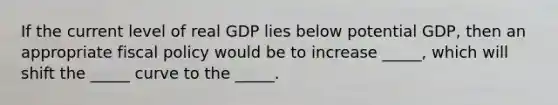 If the current level of real GDP lies below potential GDP, then an appropriate fiscal policy would be to increase _____, which will shift the _____ curve to the _____.