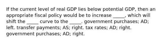 If the current level of real GDP lies below potential GDP, then an appropriate fiscal policy would be to increase _____, which will shift the _____ curve to the _____. government purchases; AD; left. transfer payments; AS; right. tax rates; AD; right. government purchases; AD; right.