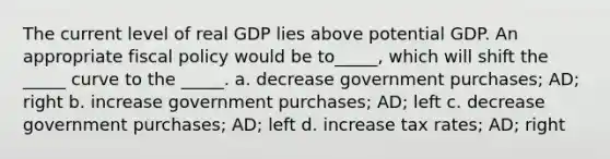 The current level of real GDP lies above potential GDP. An appropriate <a href='https://www.questionai.com/knowledge/kPTgdbKdvz-fiscal-policy' class='anchor-knowledge'>fiscal policy</a> would be to_____, which will shift the _____ curve to the _____. a. decrease government purchases; AD; right b. increase government purchases; AD; left c. decrease government purchases; AD; left d. increase tax rates; AD; right