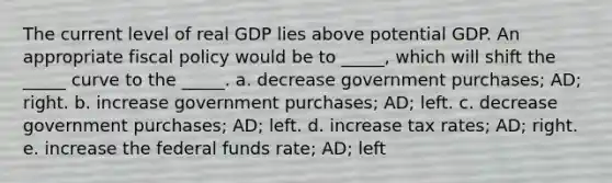 The current level of real GDP lies above potential GDP. An appropriate fiscal policy would be to _____, which will shift the _____ curve to the _____. a. decrease government purchases; AD; right. b. increase government purchases; AD; left. c. decrease government purchases; AD; left. d. increase tax rates; AD; right. e. increase the federal funds rate; AD; left