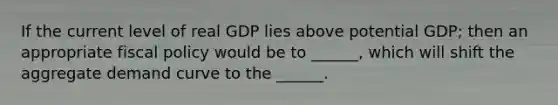 If the current level of real GDP lies above potential GDP; then an appropriate fiscal policy would be to ______, which will shift the aggregate demand curve to the ______.