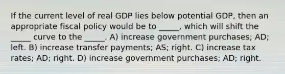 If the current level of real GDP lies below potential GDP, then an appropriate fiscal policy would be to _____, which will shift the _____ curve to the _____. A) increase government purchases; AD; left. B) increase transfer payments; AS; right. C) increase tax rates; AD; right. D) increase government purchases; AD; right.