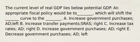 The current level of real GDP lies below potential GDP. An appropriate fiscal policy would be to________, which will shift the _______ curve to the ________. A. Increase government purchases; AD;left B. Increase transfer payments;SRAS; right C. Increase tax rates; AD; right D. Increase government purchases; AD; right E. Decrease government purchases; AD; left