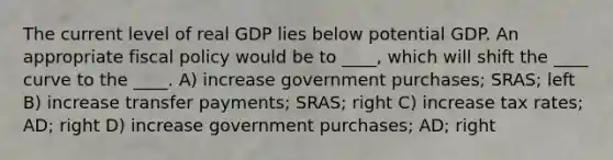 The current level of real GDP lies below potential GDP. An appropriate fiscal policy would be to ____, which will shift the ____ curve to the ____. A) increase government purchases; SRAS; left B) increase transfer payments; SRAS; right C) increase tax rates; AD; right D) increase government purchases; AD; right