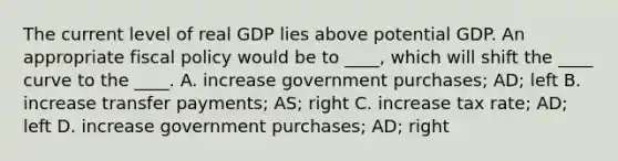 The current level of real GDP lies above potential GDP. An appropriate <a href='https://www.questionai.com/knowledge/kPTgdbKdvz-fiscal-policy' class='anchor-knowledge'>fiscal policy</a> would be to ____, which will shift the ____ curve to the ____. A. increase government purchases; AD; left B. increase transfer payments; AS; right C. increase tax rate; AD; left D. increase government purchases; AD; right