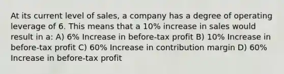 At its current level of sales, a company has a degree of operating leverage of 6. This means that a 10% increase in sales would result in a: A) 6% Increase in before-tax profit B) 10% Increase in before-tax profit C) 60% Increase in contribution margin D) 60% Increase in before-tax profit