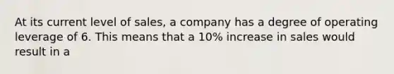 At its current level of sales, a company has a degree of operating leverage of 6. This means that a 10% increase in sales would result in a