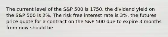 The current level of the S&P 500 is 1750. the dividend yield on the S&P 500 is 2%. The risk free interest rate is 3%. the futures price quote for a contract on the S&P 500 due to expire 3 months from now should be