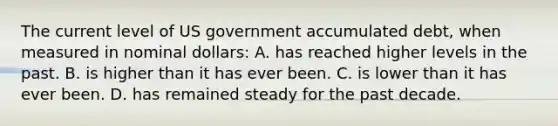 The current level of US government accumulated debt, when measured in nominal dollars: A. has reached higher levels in the past. B. is higher than it has ever been. C. is lower than it has ever been. D. has remained steady for the past decade.
