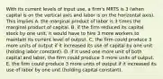 With its current levels of input​ use, a​ firm's MRTS is 3​ (when capital is on the vertical axis and labor is on the horizontal​ axis). This implies A. the marginal product of labor is 3 times the marginal product of capital. B. if the firm reduced its capital stock by one​ unit, it would have to hire 3 more workers to maintain its current level of output. C. the firm could produce 3 more units of output if it increased its use of capital by one unit​ (holding labor​ constant). D. if it used one more unit of both capital and​ labor, the firm could produce 3 more units of output. E. the firm could produce 3 more units of output if it increased its use of labor by one unit​ (holding capital​ constant).