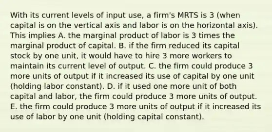 With its current levels of input​ use, a​ firm's MRTS is 3​ (when capital is on the vertical axis and labor is on the horizontal​ axis). This implies A. the marginal product of labor is 3 times the marginal product of capital. B. if the firm reduced its capital stock by one​ unit, it would have to hire 3 more workers to maintain its current level of output. C. the firm could produce 3 more units of output if it increased its use of capital by one unit​ (holding labor​ constant). D. if it used one more unit of both capital and​ labor, the firm could produce 3 more units of output. E. the firm could produce 3 more units of output if it increased its use of labor by one unit​ (holding capital​ constant).