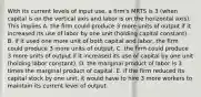 With its current levels of input​ use, a​ firm's MRTS is 3​ (when capital is on the vertical axis and labor is on the horizontal​ axis). This implies A. the firm could produce 3 more units of output if it increased its use of labor by one unit​ (holding capital​ constant). B. if it used one more unit of both capital and​ labor, the firm could produce 3 more units of output. C. the firm could produce 3 more units of output if it increased its use of capital by one unit​ (holding labor​ constant). D. the marginal product of labor is 3 times the marginal product of capital. E. if the firm reduced its capital stock by one​ unit, it would have to hire 3 more workers to maintain its current level of output.