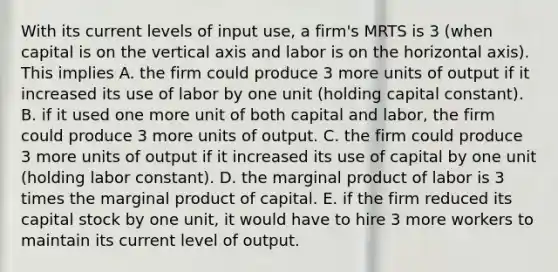 With its current levels of input​ use, a​ firm's MRTS is 3​ (when capital is on the vertical axis and labor is on the horizontal​ axis). This implies A. the firm could produce 3 more units of output if it increased its use of labor by one unit​ (holding capital​ constant). B. if it used one more unit of both capital and​ labor, the firm could produce 3 more units of output. C. the firm could produce 3 more units of output if it increased its use of capital by one unit​ (holding labor​ constant). D. the marginal product of labor is 3 times the marginal product of capital. E. if the firm reduced its capital stock by one​ unit, it would have to hire 3 more workers to maintain its current level of output.