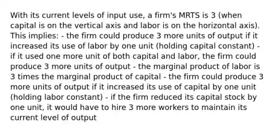 With its current levels of input use, a firm's MRTS is 3 (when capital is on the vertical axis and labor is on the horizontal axis). This implies: - the firm could produce 3 more units of output if it increased its use of labor by one unit (holding capital constant) - if it used one more unit of both capital and labor, the firm could produce 3 more units of output - the marginal product of labor is 3 times the marginal product of capital - the firm could produce 3 more units of output if it increased its use of capital by one unit (holding labor constant) - if the firm reduced its capital stock by one unit, it would have to hire 3 more workers to maintain its current level of output