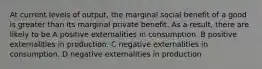 At current levels of output, the marginal social benefit of a good is greater than its marginal private benefit. As a result, there are likely to be A positive externalities in consumption. B positive externalities in production. C negative externalities in consumption. D negative externalities in production