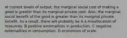 At current levels of output, the marginal social cost of making a good is greater than its marginal private cost. Also, the marginal social benefit of the good is greater than its marginal private benefit. As a result, there will probably be A a misallocation of resources. B positive externalities in production. C negative externalities in consumption. D economies of scale.