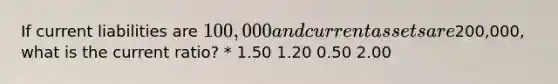 If current liabilities are 100,000 and current assets are200,000, what is the current ratio? * 1.50 1.20 0.50 2.00