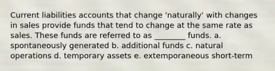 Current liabilities accounts that change 'naturally' with changes in sales provide funds that tend to change at the same rate as sales. These funds are referred to as ________ funds. a. spontaneously generated b. additional funds c. natural operations d. temporary assets e. extemporaneous short-term