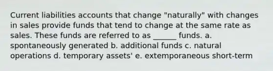 Current liabilities accounts that change "naturally" with changes in sales provide funds that tend to change at the same rate as sales. These funds are referred to as ______ funds. a. spontaneously generated b. additional funds c. natural operations d. temporary assets' e. extemporaneous short-term