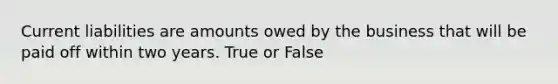 Current liabilities are amounts owed by the business that will be paid off within two years. True or False