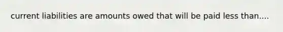 current liabilities are amounts owed that will be paid less than....