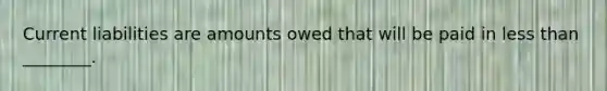 Current liabilities are amounts owed that will be paid in less than ________.