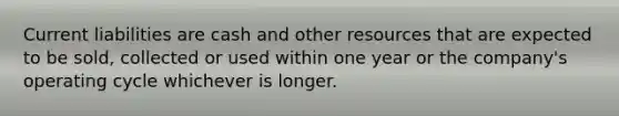 Current liabilities are cash and other resources that are expected to be sold, collected or used within one year or the company's operating cycle whichever is longer.
