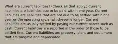 What are current liabilities? (Check all that apply.) Current liabilities are liabilities due to be paid within one year. Current liabilities are liabilities that are not due to be settled within one year or the operating cycle, whichever is longer. Current liabilities are usually settled by paying out current assets such as cash. Current liabilities are reported in the order of those to be settled first. Current liabilities are property, plant and equipment that are tangible and depreciated.