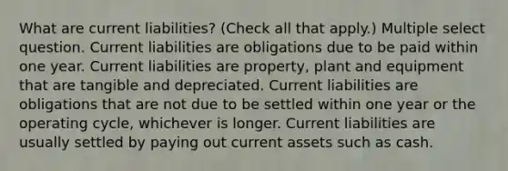 What are current liabilities? (Check all that apply.) Multiple select question. Current liabilities are obligations due to be paid within one year. Current liabilities are property, plant and equipment that are tangible and depreciated. Current liabilities are obligations that are not due to be settled within one year or the operating cycle, whichever is longer. Current liabilities are usually settled by paying out current assets such as cash.