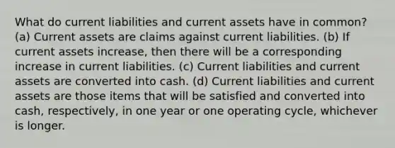 What do current liabilities and current assets have in common? (a) Current assets are claims against current liabilities. (b) If current assets increase, then there will be a corresponding increase in current liabilities. (c) Current liabilities and current assets are converted into cash. (d) Current liabilities and current assets are those items that will be satisfied and converted into cash, respectively, in one year or one operating cycle, whichever is longer.