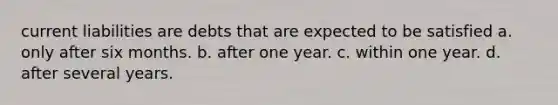 current liabilities are debts that are expected to be satisfied a. only after six months. b. after one year. c. within one year. d. after several years.