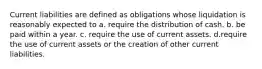 Current liabilities are defined as obligations whose liquidation is reasonably expected to a. require the distribution of cash. b. be paid within a year. c. require the use of current assets. d.require the use of current assets or the creation of other current liabilities.