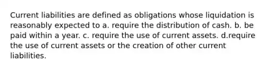 Current liabilities are defined as obligations whose liquidation is reasonably expected to a. require the distribution of cash. b. be paid within a year. c. require the use of current assets. d.require the use of current assets or the creation of other current liabilities.